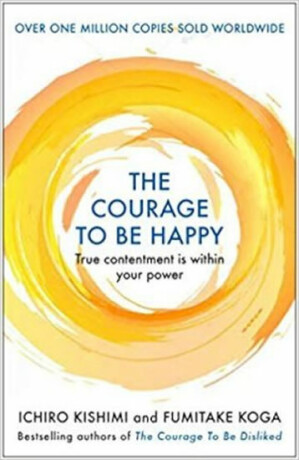 The Courage to be Happy : True Contentment Is Within Your Power - Fumitake Koga,Ichiro Kishimi